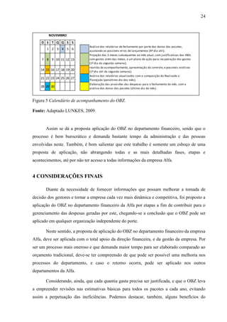 24
D S T Q Q S S
1 2 3 4 5 6
Análise dos relatórios de fechamento por parte dos donos dos pacotes,
ajustando os possíveis erros de lançamentos (4º dia útil);
7 8 9 10 11 12 13
Projeção dos 3 meses subsequentes ao mês atual, com justificativas das VBZs
com gastos além das metas, e um plano de ação para recuperação dos gastos
(1º dia da segunda semana);
14 15 16 17 18 19 20
reunião de acompanhamento, apresentação do controle, e possíveis análises
(1º dia útil da segunda semana);
21 22 23 24 25 26 27
Análise dos relatórios atualizados com a composição do Realizado x
Planejado (penúltimo dia dos mês);
28 29 30
Elaboração das provisões das despesas para o fechamento do mês, com a
análise dos donos dos pacotes (último dia do mês).
NOVEMBRO
Figura 5 Calendário de acompanhamento do OBZ.
Fonte: Adaptado LUNKES, 2009.
Assim se dá a proposta aplicação do OBZ no departamento financeiro, sendo que o
processo é bem burocrático e demanda bastante tempo da administração e das pessoas
envolvidas neste. Também, é bom salientar que este trabalho é somente um esboço de uma
proposta de aplicação, não abrangendo todas e as mais detalhadas fases, etapas e
acontecimentos, até por não ter acesso a todas informações da empresa Alfa.
4 CONSIDERAÇÕES FINAIS
Diante da necessidade de fornecer informações que possam melhorar a tomada de
decisão dos gestores e tornar a empresa cada vez mais dinâmica e competitiva, foi proposto a
aplicação do OBZ no departamento financeiro da Alfa por etapas a fim de contribuir para o
gerenciamento das despesas geradas por este, chegando-se a conclusão que o OBZ pode ser
aplicado em qualquer organização independente do porte.
Neste sentido, a proposta de aplicação do OBZ no departamento financeiro da empresa
Alfa, deve ser aplicada com o total apoio da direção financeira, e da gestão da empresa. Por
ser um processo mais oneroso e que demanda maior tempo para ser elaborado comparado ao
orçamento tradicional, deve-se ter compreensão de que pode ser possível uma melhoria nos
processos do departamento, e caso o retorno ocorra, pode ser aplicado nos outros
departamentos da Alfa.
Considerando, ainda, que cada quantia gasta precisa ser justificada, e que o OBZ leva
a empreender revisões nas estimativas básicas para todos os pacotes a cada ano, evitando
assim a perpetuação das ineficiências. Podemos destacar, também, alguns benefícios do
 