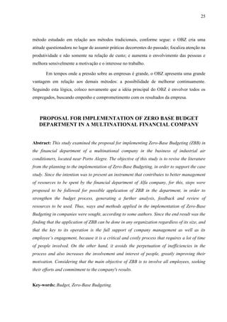 25
método estudado em relação aos métodos tradicionais, conforme segue: o OBZ cria uma
atitude questionadora no lugar de assumir práticas decorrentes do passado; focaliza atenção na
produtividade e não somente na relação de custo; e aumenta o envolvimento das pessoas e
melhora sensivelmente a motivação e o interesse no trabalho.
Em tempos onde a pressão sobre as empresas é grande, o OBZ apresenta uma grande
vantagem em relação aos demais métodos: a possibilidade de melhorar continuamente.
Seguindo esta lógica, coloco novamente que a idéia principal do OBZ é envolver todos os
empregados, buscando empenho e comprometimento com os resultados da empresa.
PROPOSAL FOR IMPLEMENTATION OF ZERO BASE BUDGET
DEPARTMENT IN A MULTINATIONAL FINANCIAL COMPANY
Abstract: This study examined the proposal for implementing Zero-Base Budgeting (ZBB) in
the financial department of a multinational company in the business of industrial air
conditioners, located near Porto Alegre. The objective of this study is to revise the literature
from the planning to the implementation of Zero-Base Budgeting, in order to support the case
study. Since the intention was to present an instrument that contributes to better management
of resources to be spent by the financial department of Alfa company, for this, steps were
proposed to be followed for possible application of ZBB in the department, in order to
strengthen the budget process, generating a further analysis, feedback and review of
resources to be used. Thus, ways and methods applied in the implementation of Zero-Base
Budgeting in companies were sought, according to some authors. Since the end result was the
finding that the application of ZBB can be done in any organization regardless of its size, and
that the key to its operation is the full support of company management as well as its
employee’s engagement, because it is a critical and costly process that requires a lot of time
of people involved. On the other hand, it avoids the perpetuation of inefficiencies in the
process and also increases the involvement and interest of people, greatly improving their
motivation. Considering that the main objective of ZBB is to involve all employees, seeking
their efforts and commitment to the company's results.
Key-words: Budget, Zero-Base Budgeting.
 
