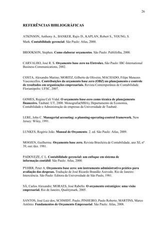 26
REFERÊNCIAS BIBLIOGRÁFICAS
ATKINSON, Anthony A., BANKER, Rajiv D., KAPLAN, Robert S., YOUNG, S.
Mark. Contabilidade gerencial. São Paulo: Atlas, 2000.
BROOKSON, Stephen. Como elaborar orçamentos. São Paulo: Publifolha, 2000.
CARVALHO, José R. S. Orçamento base zero na Eletrolux. São Paulo: IBC-International
Business Communications, 2002.
COSTA, Alexandre Marino; MORITZ, Gilberto de Oliveira; MACHADO, Filipe Menezes
Vasconcellos. Contribuições do orçamento base zero (OBZ) no planejamento e controle
de resultados em organizações empresariais. Revista Contemporânea de Contabilidade.
Florianópolis: UFSC, 2007.
GOMES, Regina Celi Vidal. O orçamento base-zero como técnica de planejamento
financeiro. Taubaté: UT, 2000. Monografia(MBA), Departamento de Economia,
Contabilidade e Administração de empresas da Universidade de Taubaté.
LERE, John C. Managerial accouting: a planning-operating-control framework. New
Jersey: Wiley, 1991.
LUNKES, Rogério João. Manual de Orçamento. 2. ed. São Paulo: Atlas, 2009.
MOOJEN, Guilherme. Orçamento base zero. Revista Brasileira de Contabilidade, ano XI, nº
39, out./dez. 1981.
PADOVEZE, C L. Contabilidade gerencial: um enfoque em sistema de
informação contábil. São Paulo: Atlas, 2000.
PYHRR, Peter A. Orçamento base zero: um instrumento administrativo prático para
avaliação das despesas. Tradução de José Ricardo Brandão Azevedo. Rio de Janeiro:
Interciência. São Paulo: Editora da Universidade de São Paulo, 1981.
SÁ, Carlos Alexandre; MORAES, José Rabello. O orçamento estratégico: uma visão
empresarial. Rio de Janeiro, Qualitymark, 2005.
SANTOS, José Luiz dos; SCHMIDT, Paulo; PINHEIRO, Paulo Roberto; MARTINS, Marco
Antônio. Fundamentos de Orçamento Empresarial. São Paulo: Atlas, 2008.
 