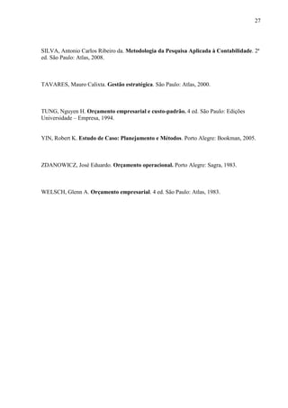 27
SILVA, Antonio Carlos Ribeiro da. Metodologia da Pesquisa Aplicada à Contabilidade. 2ª
ed. São Paulo: Atlas, 2008.
TAVARES, Mauro Calixta. Gestão estratégica. São Paulo: Atlas, 2000.
TUNG, Nguyen H. Orçamento empresarial e custo-padrão. 4 ed. São Paulo: Edições
Universidade – Empresa, 1994.
YIN, Robert K. Estudo de Caso: Planejamento e Métodos. Porto Alegre: Bookman, 2005.
ZDANOWICZ, José Eduardo. Orçamento operacional. Porto Alegre: Sagra, 1983.
WELSCH, Glenn A. Orçamento empresarial. 4 ed. São Paulo: Atlas, 1983.
 