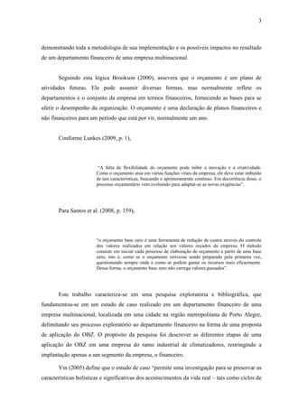 3
demonstrando toda a metodologia de sua implementação e os possíveis impactos no resultado
de um departamento financeiro de uma empresa multinacional.
Seguindo esta lógica Brookson (2000), assevera que o orçamento é um plano de
atividades futuras. Ele pode assumir diversas formas, mas normalmente reflete os
departamentos e o conjunto da empresa em termos financeiros, fornecendo as bases para se
aferir o desempenho da organização. O orçamento é uma declaração de planos financeiros e
não financeiros para um período que está por vir, normalmente um ano.
Conforme Lunkes (2009, p. 1),
“A falta de flexibilidade do orçamento pode inibir a inovação e a criatividade.
Como o orçamento atua em várias funções vitais da empresa, ele deve estar imbuído
de tais características, buscando o aprimoramento contínuo. Em decorrência disso, o
processo orçamentário vem evoluindo para adaptar-se as novas exigências”.
Para Santos et al. (2008, p. 159),
“o orçamento base zero é uma ferramenta de redução de custos através do controle
dos valores realizados em relação aos valores orçados da empresa. O método
consiste em iniciar cada processo de elaboração de orçamento a partir de uma base
zero, isto é, como se o orçamento estivesse sendo preparado pela primeira vez,
questionando sempre onde e como se podem gastar os recursos mais eficazmente.
Dessa forma, o orçamento base zero não carrega valores passados”.
Este trabalho caracteriza-se em uma pesquisa exploratória e bibliográfica, que
fundamentou-se em um estudo de caso realizado em um departamento financeiro de uma
empresa multinacional, localizada em uma cidade na região metropolitana de Porto Alegre,
delimitando seu processo exploratório ao departamento financeiro na forma de uma proposta
de aplicação do OBZ. O propósito da pesquisa foi descrever as diferentes etapas de uma
aplicação do OBZ em uma empresa do ramo industrial de climatizadores, restringindo a
implantação apenas a um segmento da empresa, o financeiro.
Yin (2005) define que o estudo de caso “permite uma investigação para se preservar as
características holísticas e significativas dos acontecimentos da vida real – tais como ciclos de
 