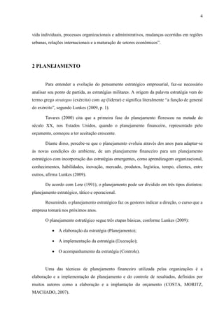 4
vida individuais, processos organizacionais e administrativos, mudanças ocorridas em regiões
urbanas, relações internacionais e a maturação de setores econômicos”.
2 PLANEJAMENTO
Para entender a evolução do pensamento estratégico empresarial, faz-se necessário
analisar seu ponto de partida, as estratégias militares. A origem da palavra estratégia vem do
termo grego strategos (exército) com ag (liderar) e significa literalmente “a função de general
do exército”, segundo Lunkes (2009, p. 1).
Tavares (2000) cita que a primeira fase do planejamento floresceu na metade do
século XX, nos Estados Unidos, quando o planejamento financeiro, representado pelo
orçamento, começou a ter aceitação crescente.
Diante disso, percebe-se que o planejamento evoluiu através dos anos para adaptar-se
às novas condições do ambiente, de um planejamento financeiro para um planejamento
estratégico com incorporação das estratégias emergentes, como aprendizagem organizacional,
conhecimentos, habilidades, inovação, mercado, produtos, logística, tempo, clientes, entre
outros, afirma Lunkes (2009).
De acordo com Lere (1991), o planejamento pode ser dividido em três tipos distintos:
planejamento estratégico, tático e operacional.
Resumindo, o planejamento estratégico faz os gestores indicar a direção, o curso que a
empresa tomará nos próximos anos.
O planejamento estratégico segue três etapas básicas, conforme Lunkes (2009):
A elaboração da estratégia (Planejamento);
A implementação da estratégia (Execução);
O acompanhamento da estratégia (Controle).
Uma das técnicas de planejamento financeiro utilizada pelas organizações é a
elaboração e a implementação do planejamento e do controle de resultados, definidos por
muitos autores como a elaboração e a implantação do orçamento (COSTA, MORITZ,
MACHADO, 2007).
 