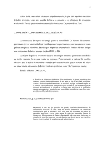 5
Sendo assim, entra-se no orçamento propriamente dito, o qual será objeto de estudo no
trabalho proposto. Logo em seguida define-se o conceito e os objetivos do orçamento
tradicional a fim de apresentar uma comparação deste com o Orçamento Base Zero.
2.1 ORÇAMENTO, OBJETIVOS E CARACTERÍSTICAS
A necessidade de orçar é tão antiga quanto a humanidade. Os homens das cavernas
precisavam prever a necessidade de comida para os longos invernos, com isso desenvolveram
práticas antigas de orçamento. Há vestígios de práticas orçamentárias formais até mais antigas
que a origem do dinheiro, segundo Lunkes (2009, p. 24).
A origem da palavra orçamento deve-se aos antigos romanos, que usavam uma bolsa
de tecido chamada fiscus para coletar os impostos. Posteriormente, a palavra foi também
utilizada para as bolsas da tesouraria e também para os funcionários que as usavam. No início
da Idade Média, a tesouraria do Reino Unido era conhecida como “fisc”, comenta o autor.
Para Sá e Moraes (2005, p. 59),
a definição de orçamento empresarial é um instrumento de gestão necessário para
qualquer empresa, independentemente de seu porte ou tipo de atividade econômica.
Assim, a técnica orçamentária projetará as prováveis receitas, verificando, assim, se
a empresa encontrará suporte para manter-se no mercado. É preciso especializar-se,
conhecer profundamente o mercado e o cliente, para antecipar-se às tendências,
detectar as mudanças e atender às suas necessidades e exigências para obter maior
precisão na elaboração do orçamento.
Gomes (2000, p. 12) ainda corrobora que
Orçamento é um ato de previsão da gestão econômico-administrativa de
determinado exercício. É uma peça de grande importância na orientação
administrativa, pois a previsão é feita com base nos resultados da gestão de
exercícios anteriores e serve como norma de ação para exercícios futuros. O
Orçamento, diferentemente do Balanço Patrimonial, não representa fenômenos ou
situações já ocorridos, mas uma previsão daquilo que deverá ocorrer em exercícios
futuros, como resultado de um plano de ação administrativa.
 