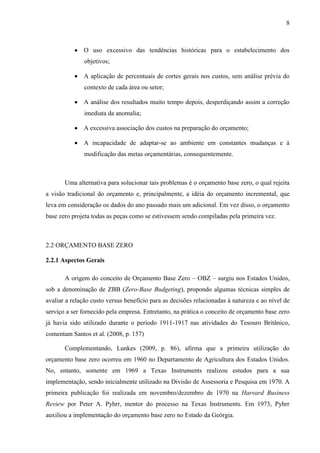 8
O uso excessivo das tendências históricas para o estabelecimento dos
objetivos;
A aplicação de percentuais de cortes gerais nos custos, sem análise prévia do
contexto de cada área ou setor;
A análise dos resultados muito tempo depois, desperdiçando assim a correção
imediata da anomalia;
A excessiva associação dos custos na preparação do orçamento;
A incapacidade de adaptar-se ao ambiente em constantes mudanças e à
modificação das metas orçamentárias, consequentemente.
Uma alternativa para solucionar tais problemas é o orçamento base zero, o qual rejeita
a visão tradicional do orçamento e, principalmente, a idéia do orçamento incremental, que
leva em consideração os dados do ano passado mais um adicional. Em vez disso, o orçamento
base zero projeta todas as peças como se estivessem sendo compiladas pela primeira vez.
2.2 ORÇAMENTO BASE ZERO
2.2.1 Aspectos Gerais
A origem do conceito de Orçamento Base Zero – OBZ – surgiu nos Estados Unidos,
sob a denominação de ZBB (Zero-Base Budgeting), propondo algumas técnicas simples de
avaliar a relação custo versus benefício para as decisões relacionadas à natureza e ao nível de
serviço a ser fornecido pela empresa. Entretanto, na prática o conceito de orçamento base zero
já havia sido utilizado durante o período 1911-1917 nas atividades do Tesouro Britânico,
comentam Santos et al. (2008, p. 157)
Complementando, Lunkes (2009, p. 86), afirma que a primeira utilização do
orçamento base zero ocorreu em 1960 no Departamento de Agricultura dos Estados Unidos.
No, entanto, somente em 1969 a Texas Instruments realizou estudos para a sua
implementação, sendo inicialmente utilizado na Divisão de Assessoria e Pesquisa em 1970. A
primeira publicação foi realizada em novembro/dezembro de 1970 na Harvard Business
Review por Peter A. Pyhrr, mentor do processo na Texas Instruments. Em 1973, Pyhrr
auxiliou a implementação do orçamento base zero no Estado da Geórgia.
 