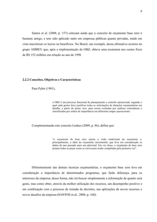 9
Santos et al. (2008, p. 157) colocam ainda que o conceito de orçamento base zero é
bastante antigo, e tem sido aplicado tanto em empresas públicas quanto privadas, tendo em
vista maximizar os lucros ou benefícios. No Brasil, um exemplo, dessa afirmativa ocorreu no
grupo AMBEV que, após a implementação do OBZ, obteve uma economia nos custos fixos
de R$ 152 milhões em relação ao ano de 1998.
2.2.2 Conceitos, Objetivos e Características
Para Pyhrr (1981),
o OBZ é um processo funcional de planejamento e controle operacional, segundo o
qual cada gestor deve justificar todas as solicitações de dotações orçamentárias em
detalhe, a partir do ponto zero, para serem avaliadas por análises sistemáticas e
classificadas por ordem de importância em diferentes etapas operacionais.
Complementando este conceito Lunkes (2009, p. 86), define que:
“o orçamento de base zero rejeita a visão tradicional do orçamento e,
principalmente, a idéia do orçamento incremental, que leva em consideração os
dados do ano passado mais um adicional. Em vez disso, o orçamento de base zero
projeta todas as peças como se estivessem sendo compiladas pela primeira vez”.
Diferentemente das demais técnicas orçamentárias, o orçamento base zero leva em
consideração a importância de determinados programas, que farão diferença, para os
interesses da empresa; dessa forma, não irá buscar simplesmente a informação de quanto será
gasto, mas como obter, através da melhor utilização dos recursos, um desempenho positivo e
em combinação com o processo de tomada de decisões, nas aplicações de novos recursos e
novos desafios da empresa (SANTOS et al., 2008, p. 160).
 