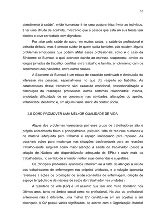 10

atendimento à saúde”, então humanizar é ter uma postura ética frente ao indivíduo,
é ter uma atitude de acolhida, mostrando que a pessoa que está em sua frente tem
direitos e deve ser tratada com dignidade.
Por zelar pela saúde do outro, em muitos casos, a saúde do profissional é
deixada de lado, mas é preciso cuidar de quem cuida também, pois existem alguns
problemas emocionais que podem afetar esses profissionais, como é o caso da
Síndrome de Burnout, a qual acontece devido ao estresse ocupacional, devido as
longas jornadas de trabalho, conflitos entre trabalho e família, envolvimento com os
sentimentos dos pacientes, entre outras causas.
A Síndrome de Burnout é um estado de exaustão continuada e diminuição do
interesse das pessoas, especialmente no que diz respeito ao trabalho. As
características desse transtorno são: exaustão emocional, despersonalização e
diminuição da realização profissional, outros sintomas relacionados: insônia,
ansiedade, dificuldade de se concentrar nas atividades, alterações do apetite,
irritabilidade, desânimo e, em alguns casos, medo do contato social.

2.5 COMO PROMOVER UMA MELHOR QUALIDADE DE VIDA

Alguns dos problemas vivenciados por esse grupo de trabalhadores são o
próprio adoecimento físico e principalmente, psíquico, falta de recursos humanos e
de material adequado para trabalhar e espaço inadequado para repouso. As
possíveis ações para mudanças nas situações desfavoráveis para as relações
trabalho-saúde surgiram como maior atenção à saúde do trabalhador (desde a
criação de Núcleos até disponibilização adequada de EPIs) e ouvir mais os
trabalhadores, no sentido de entender melhor suas demandas e sugestões.
Os principais problemas apontados referiram-se à falta de atenção à saúde
dos trabalhadores de enfermagem nas próprias unidades, e a solução apontada
referiu-se a ações de promoção de saúde (consultas de enfermagem, criação de
espaço terapêutico e de núcleos de saúde do trabalhador nas unidades).
A qualidade de vida (QV) é um assunto que tem sido muito abordado nos
últimos anos, tanto no âmbito social como no profissional. Na vida do profissional
enfermeiro não é diferente, uma melhor QV constitui-se em um objetivo a ser
alcançado. A QV possui vários significados, de acordo com a Organização Mundial

 