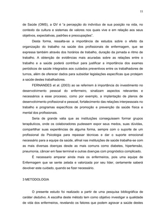 11

de Saúde (OMS), a QV é “a percepção do indivíduo de sua posição na vida, no
contexto da cultura e sistemas de valores nos quais vive e em relação aos seus
objetivos, expectativas, padrões e preocupações”.
Desta forma, ressalta-se a importância de estudos sobre o efeito da
organização do trabalho na saúde dos profissionais de enfermagem, que se
expressa também através dos horários de trabalho, duração da jornada e ritmo de
trabalho. A obtenção de evidências mais acuradas sobre as relações entre o
trabalho e a saúde poderá contribuir para justificar a importância dos exames
periódicos de saúde integrados aos cuidados preventivos entre os trabalhadores de
turnos, além de oferecer dados para subsidiar legislações específicas que protejam
a saúde destes trabalhadores.
FERNANDES et al. (2003) ao se referirem à importância do investimento no
desenvolvimento

pessoal

do

enfermeiro,

sinalizam

aspectos

relevantes

e

necessários a esse processo, como por exemplo, a implantação de planos de
desenvolvimento profissional e pessoal, fortalecimento das relações interpessoais no
trabalho e programas específicos de promoção e prevenção da saúde física e
mental dos profissionais.
Seria de grande valia que as instituições conseguissem formar grupos
terapêuticos, onde os colaboradores pudessem expor seus medos, suas dúvidas,
compartilhar suas experiências de alguma forma, sempre com o suporte de um
profissional da Psicologia para repassar técnicas e dar o suporte emocional
necessário para a equipe da saúde, afinal nas instituições de saúde trabalha-se com
as mais diversas doenças desde as mais comuns como diabetes, hipertensão,
pneumonia, câncer em fase terminal e outras doenças com prognóstico complicado.
É necessario amparar ainda mais os enfermeiros, pois uma equipe de
Enfermagem que se sente zelada e valorizada por seu líder, certamente saberá
devolver este cuidado, quando se fizer necessário.

3 METODOLOGIA

O presente estudo foi realizado a partir de uma pesquisa bibliográfica de
caráter dedutivo. A escolha deste método tem como objetivo investigar a qualidade
de vida dos enfermeiros, revelando os fatores que podem agravar a saúde destes

 