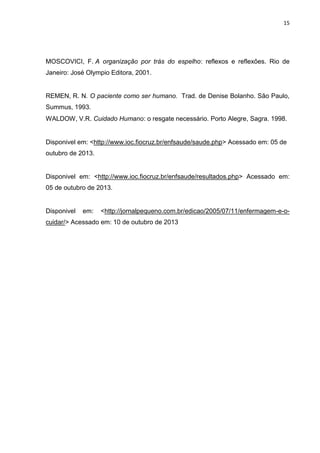 15

MOSCOVICI, F. A organização por trás do espelho: reflexos e reflexões. Rio de
Janeiro: José Olympio Editora, 2001.

REMEN, R. N. O paciente como ser humano. Trad. de Denise Bolanho. São Paulo,
Summus, 1993.
WALDOW, V.R. Cuidado Humano: o resgate necessário. Porto Alegre, Sagra. 1998.

Disponivel em: <http://www.ioc.fiocruz.br/enfsaude/saude.php> Acessado em: 05 de
outubro de 2013.

Disponivel em: <http://www.ioc.fiocruz.br/enfsaude/resultados.php> Acessado em:
05 de outubro de 2013.

Disponivel

em:

<http://jornalpequeno.com.br/edicao/2005/07/11/enfermagem-e-o-

cuidar/> Acessado em: 10 de outubro de 2013

 
