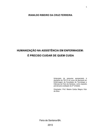 1

IRANILDO RIBEIRO DA CRUZ FERREIRA

HUMANIZAÇÃO NA ASSISTÊNCIA EM ENFERMAGEM:
É PRECISO CUIDAR DE QUEM CUIDA

Antiprojeto de pesquisa apresentado à
disciplina de TID IV do curso de Bacharel em
Enfermagem da Faculdade de Tecnologia e
Ciências de Feira de Santana, como requisito
parcial para avaliação da 2ª Unidade.
Orientador: Prof. Mestre Carlos Magno Vitor
da Silva.

Feira de Santana-BA.
2013

 