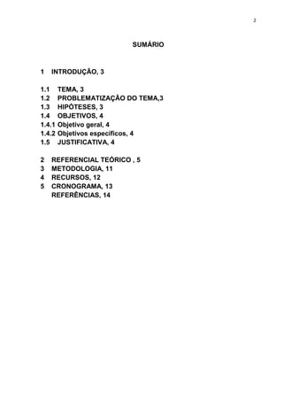2

SUMÁRIO

1

INTRODUÇÃO, 3

1.1
1.2
1.3
1.4
1.4.1
1.4.2
1.5
2
3
4
5

TEMA, 3
PROBLEMATIZAÇÃO DO TEMA,3
HIPÓTESES, 3
OBJETIVOS, 4
Objetivo geral, 4
Objetivos específicos, 4
JUSTIFICATIVA, 4

REFERENCIAL TEÓRICO , 5
METODOLOGIA, 11
RECURSOS, 12
CRONOGRAMA, 13
REFERÊNCIAS, 14

 