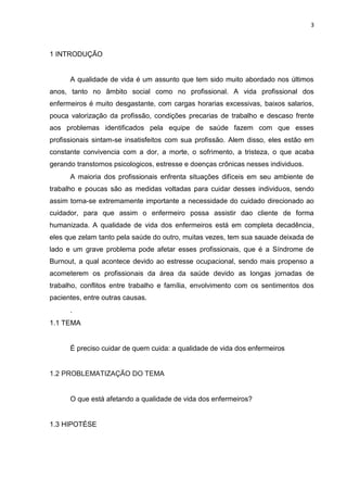 3

1 INTRODUÇÃO

A qualidade de vida é um assunto que tem sido muito abordado nos últimos
anos, tanto no âmbito social como no profissional. A vida profissional dos
enfermeiros é muito desgastante, com cargas horarias excessivas, baixos salarios,
pouca valorização da profissão, condições precarias de trabalho e descaso frente
aos problemas identificados pela equipe de saúde fazem com que esses
profissionais sintam-se insatisfeitos com sua profissão. Alem disso, eles estão em
constante convivencia com a dor, a morte, o sofrimento, a tristeza, o que acaba
gerando transtornos psicologicos, estresse e doenças crônicas nesses individuos.
A maioria dos profissionais enfrenta situações difíceis em seu ambiente de
trabalho e poucas são as medidas voltadas para cuidar desses individuos, sendo
assim torna-se extremamente importante a necessidade do cuidado direcionado ao
cuidador, para que assim o enfermeiro possa assistir dao cliente de forma
humanizada. A qualidade de vida dos enfermeiros está em completa decadência,
eles que zelam tanto pela saúde do outro, muitas vezes, tem sua sauade deixada de
lado e um grave problema pode afetar esses profissionais, que é a Síndrome de
Burnout, a qual acontece devido ao estresse ocupacional, sendo mais propenso a
acometerem os profissionais da área da saúde devido as longas jornadas de
trabalho, conflitos entre trabalho e família, envolvimento com os sentimentos dos
pacientes, entre outras causas.
.
1.1 TEMA

É preciso cuidar de quem cuida: a qualidade de vida dos enfermeiros

1.2 PROBLEMATIZAÇÃO DO TEMA

O que está afetando a qualidade de vida dos enfermeiros?

1.3 HIPOTÉSE

 