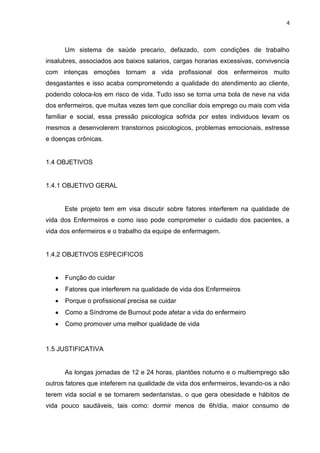 4

Um sistema de saúde precario, defazado, com condições de trabalho
insalubres, associados aos baixos salarios, cargas horarias excessivas, convivencia
com intenças emoções tornam a vida profissional dos enfermeiros muito
desgastantes e isso acaba comprometendo a qualidade do atendimento ao cliente,
podendo coloca-los em risco de vida. Tudo isso se torna uma bola de neve na vida
dos enfermeiros, que muitas vezes tem que conciliar dois emprego ou mais com vida
familiar e social, essa pressão psicologica sofrida por estes individuos levam os
mesmos a desenvolerem transtornos psicologicos, problemas emocionais, estresse
e doenças crônicas.

1.4 OBJETIVOS

1.4.1 OBJETIVO GERAL

Este projeto tem em visa discutir sobre fatores interferem na qualidade de
vida dos Enfermeiros e como isso pode comprometer o cuidado dos pacientes, a
vida dos enfermeiros e o trabalho da equipe de enfermagem.

1.4.2 OBJETIVOS ESPECIFICOS

Função do cuidar
Fatores que interferem na qualidade de vida dos Enfermeiros
Porque o profissional precisa se cuidar
Como a Síndrome de Burnout pode afetar a vida do enfermeiro
Como promover uma melhor qualidade de vida

1.5 JUSTIFICATIVA

As longas jornadas de 12 e 24 horas, plantões noturno e o multiemprego são
outros fatores que inteferem na qualidade de vida dos enfermeiros, levando-os a não
terem vida social e se tornarem sedentaristas, o que gera obesidade e hábitos de
vida pouco saudáveis, tais como: dormir menos de 6h/dia, maior consumo de

 