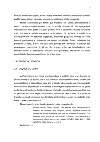 5

bebidas alcoólicas e cigarro. Estes fatores promovem o desenvolvimento de diversos
problemas de saúde, como por exemplo, os problemas cardiovasculares.
Muitos enfermeiros por terem que trabalhar em turnos, principalmente o
noturno, acabam a apelando para o uso de substancias com alto teor energetico e
medicamentos tarja preta, os quais podem inibir a sonolência desses individuos,
mas em contra partida aumentam a incidência de agravos à saúde e o
desenvolvimento de distúrbios digestivos, problemas psíquicos, queixas do sono,
doença coronariana e problemas na saúde reprodutiva. Esses individuos que
trabalham à noite, e que tem seu sono privado tem tendência a diminuir seu
desempenho psicomotor, incidindo não apenas sobre os trabalhadores, mas
também sobre a assistência prestada aos pacientes, resultando na maior
possibilidade de erros nos cuidados de enfermagem.

2 REFERENCIAL TEÓRICO

2.1 FUNÇÕES DO CUIDAR

A Enfermagem tem como premissa básica o cuidado com o ser humano na
sua totalidade e, de acordo com a sua natureza, reconhecendo-o como um ser com
potencialidades e capacidades para agir e decidir, observando sua individualidade,
necessidades, expectativas e realidades. Enfermagem é gente que cuida de gente,
portanto seu trabalho se fundamenta num profundo respeito humano para lidar com
as pessoas. O cuidar exige conhecimento, dedicação, zelo e amor, é fruto de um
trabalho sensível e humano, que fortalece sentimentos e conserva a relação entre
quem cuida e quem é cuidado.
Nesse contexto o significado do verbo cuidar em português:
Denota atenção, cautela, desvelo, zelo. Assume ainda características de
sinônimo de palavras como imaginar, meditar, empregar atenção ou
prevenir-se. Porém representa mais que um momento de atenção. É na
realidade uma atitude de preocupação, ocupação, responsabilização e
envolvimento afetivo com o ser cuidado (REMEN, 1993; BOFF, 1999;
WALDOW, 1998; SILVA et al., 2001).

Boff (1999) diz:

 