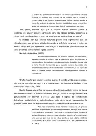 6

O cuidado é a primeira característica do ser humano, revelando a natureza
humana e a maneira mais concreta de ser humano. Sem o cuidado, o
homem deixa de ser humano desestrutura-se, definha, perde o sentido e
morre. Se ao longo da vida não fizer com cuidado tudo o que empreender,
acaba por prejudicar a si mesmo e por destruir o que estiver a sua volta.

Boff, (1999) tambem nota que “o cuidado apenas aparece quando a
existência de alguém adquire significado para nós. Nesse sentido, passamos a
cuidar, participar do destino do outro, de suas buscas, sofrimentos e sucessos”.
O cuidado por sua própria natureza possui dois significados que se
interrelacionam, por ser uma atitude de atenção e solicitude para com o outro, ao
mesmo tempo em que representa preocupação e inquietação, pois o cuidador se
sente envolvido afetivamente e ligado ao outro.
Na visão de Waldow, (1998):
A Enfermagem moderna é por essência, desde o seu nascimento,
expressa através do cuidado para a garantia do alívio do sofrimento e
manutenção da dignidade em meio às experiências de saúde, doença, vida
e morte. Convém lembrarmos que o cuidado humano dispensado pelo
enfermeiro deve atingir, além dos clientes e seus familiares, a sua equipe de
modo a garantir melhor relacionamento, interdependência, coesão e
competência.

.
“O ato de zelar por alguém só existe quando é sentido, vivido, experienciado.
Isto envolve respeitar ao outro e a si mesmo como ser humano e também como
profissional” (WALDOW, 1998).
Diante dessas afirmações para que a atmosfera de cuidado ocorra de forma
verdadeira e acolhedora, é necessario que a intenção do cuidador seja demonstrada
genuinamente por palavras e ações. Esta ação é repleta de sensibilidade
delicadeza, solidariedade e profissionalismo, pois, deve excluir preconceitos de
qualquer ordem e utilizar a relação interpessoal como base entre seres humanos.
Para nos envolvermos dessa maneira é necessário um preparo
emocional do profissional que irá conseqüentemente, se expor e se colocar
como ferramenta de trabalho. Outro aspecto fundamental nesse processo é
a disponibilidade do enfermeiro para entender e lidar com a “pessoa inteira”,
uma vez que para isso ele se coloca diante da sua própria existência
(ESPERIDIÃO & MUNARI, 2000; ESPERIDIÃO et al., 2002; SHIRATORI et
al., 2003).

 