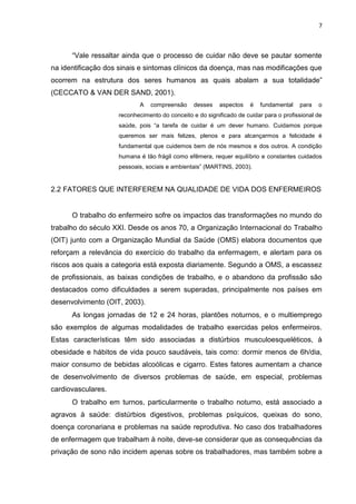 7

“Vale ressaltar ainda que o processo de cuidar não deve se pautar somente
na identificação dos sinais e sintomas clínicos da doença, mas nas modificações que
ocorrem na estrutura dos seres humanos as quais abalam a sua totalidade”
(CECCATO & VAN DER SAND, 2001).
A

compreensão

desses

aspectos

é

fundamental

para

o

reconhecimento do conceito e do significado de cuidar para o profissional de
saúde, pois “a tarefa de cuidar é um dever humano. Cuidamos porque
queremos ser mais felizes, plenos e para alcançarmos a felicidade é
fundamental que cuidemos bem de nós mesmos e dos outros. A condição
humana é tão frágil como efêmera, requer equilíbrio e constantes cuidados
pessoais, sociais e ambientais” (MARTINS, 2003).

2.2 FATORES QUE INTERFEREM NA QUALIDADE DE VIDA DOS ENFERMEIROS

O trabalho do enfermeiro sofre os impactos das transformações no mundo do
trabalho do século XXI. Desde os anos 70, a Organização Internacional do Trabalho
(OIT) junto com a Organização Mundial da Saúde (OMS) elabora documentos que
reforçam a relevância do exercício do trabalho da enfermagem, e alertam para os
riscos aos quais a categoria está exposta diariamente. Segundo a OMS, a escassez
de profissionais, as baixas condições de trabalho, e o abandono da profissão são
destacados como dificuldades a serem superadas, principalmente nos países em
desenvolvimento (OIT, 2003).
As longas jornadas de 12 e 24 horas, plantões noturnos, e o multiemprego
são exemplos de algumas modalidades de trabalho exercidas pelos enfermeiros.
Estas características têm sido associadas a distúrbios musculoesqueléticos, à
obesidade e hábitos de vida pouco saudáveis, tais como: dormir menos de 6h/dia,
maior consumo de bebidas alcoólicas e cigarro. Estes fatores aumentam a chance
de desenvolvimento de diversos problemas de saúde, em especial, problemas
cardiovasculares.
O trabalho em turnos, particularmente o trabalho noturno, está associado a
agravos à saúde: distúrbios digestivos, problemas psíquicos, queixas do sono,
doença coronariana e problemas na saúde reprodutiva. No caso dos trabalhadores
de enfermagem que trabalham à noite, deve-se considerar que as consequências da
privação de sono não incidem apenas sobre os trabalhadores, mas também sobre a

 