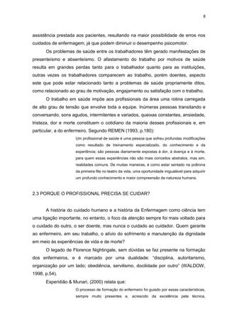 8

assistência prestada aos pacientes, resultando na maior possibilidade de erros nos
cuidados de enfermagem, já que podem diminuir o desempenho psicomotor.
Os problemas de saúde entre os trabalhadores têm gerado manifestações de
presenteísmo e absenteísmo. O afastamento do trabalho por motivos de saúde
resulta em grandes perdas tanto para o trabalhador quanto para as instituições,
outras vezes os trabalhadores comparecem ao trabalho, porém doentes, aspecto
este que pode estar relacionado tanto a problemas de saúde propriamente ditos,
como relacionado ao grau de motivação, engajamento ou satisfação com o trabalho.
O trabalho em saúde impõe aos profissionais da área uma rotina carregada
de alto grau de tensão que envolve toda a equipe. Inúmeras pessoas transitando e
conversando, sons agudos, intermitentes e variados, queixas constantes, ansiedade,
tristeza, dor e morte constituem o cotidiano da maioria desses profissionais e, em
particular, a do enfermeiro. Segundo REMEN (1993, p.180):
Um profissional de saúde é uma pessoa que sofreu profundas modificações
como resultado de treinamento especializado, do conhecimento e da
experiência; são pessoas diariamente expostas à dor, à doença e à morte,
para quem essas experiências não são mais conceitos abstratos, mas sim,
realidades comuns. De muitas maneiras, é como estar sentado na poltrona
da primeira fila no teatro da vida, uma oportunidade inigualável para adquirir
um profundo conhecimento e maior compreensão da natureza humana.

2.3 PORQUE O PROFISSIONAL PRECISA SE CUIDAR?

A história do cuidado humano e a história da Enfermagem como ciência tem
uma ligação importante, no entanto, o foco da atenção sempre foi mais voltado para
o cuidado do outro, o ser doente, mas nunca o cuidado ao cuidador. Quem garante
ao enfermeiro, em seu trabalho, o alívio do sofrimento e manutenção da dignidade
em meio às experiências de vida e de morte?
O legado de Florence Nightingale, sem dúvidas se faz presente na formação
dos enfermeiros, e é marcado por uma dualidade: “disciplina, autoritarismo,
organização por um lado; obediência, servilismo, docilidade por outro” (WALDOW,
1998, p.54).
Esperidião & Munari, (2000) relata que:
O processo de formação do enfermeiro foi guiado por essas características,
sempre muito presentes e, acrescido da excelência pela técnica,

 
