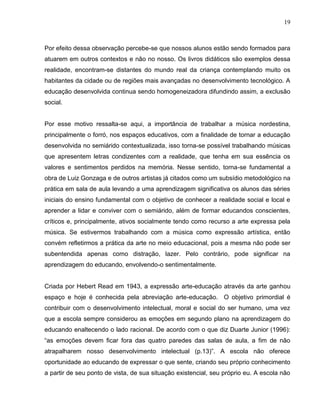 19



Por efeito dessa observação percebe-se que nossos alunos estão sendo formados para
atuarem em outros contextos e não no nosso. Os livros didáticos são exemplos dessa
realidade, encontram-se distantes do mundo real da criança contemplando muito os
habitantes da cidade ou de regiões mais avançadas no desenvolvimento tecnológico. A
educação desenvolvida continua sendo homogeneizadora difundindo assim, a exclusão
social.


Por esse motivo ressalta-se aqui, a importância de trabalhar a música nordestina,
principalmente o forró, nos espaços educativos, com a finalidade de tornar a educação
desenvolvida no semiárido contextualizada, isso torna-se possível trabalhando músicas
que apresentem letras condizentes com a realidade, que tenha em sua essência os
valores e sentimentos perdidos na memória. Nesse sentido, torna-se fundamental a
obra de Luiz Gonzaga e de outros artistas já citados como um subsídio metodológico na
prática em sala de aula levando a uma aprendizagem significativa os alunos das séries
iniciais do ensino fundamental com o objetivo de conhecer a realidade social e local e
aprender a lidar e conviver com o semiárido, além de formar educandos conscientes,
críticos e, principalmente, ativos socialmente tendo como recurso a arte expressa pela
música. Se estivermos trabalhando com a música como expressão artística, então
convém refletirmos a prática da arte no meio educacional, pois a mesma não pode ser
subentendida apenas como distração, lazer. Pelo contrário, pode significar na
aprendizagem do educando, envolvendo-o sentimentalmente.


Criada por Hebert Read em 1943, a expressão arte-educação através da arte ganhou
espaço e hoje é conhecida pela abreviação arte-educação. O objetivo primordial é
contribuir com o desenvolvimento intelectual, moral e social do ser humano, uma vez
que a escola sempre considerou as emoções em segundo plano na aprendizagem do
educando enaltecendo o lado racional. De acordo com o que diz Duarte Junior (1996):
“as emoções devem ficar fora das quatro paredes das salas de aula, a fim de não
atrapalharem nosso desenvolvimento intelectual (p.13)”. A escola não oferece
oportunidade ao educando de expressar o que sente, criando seu próprio conhecimento
a partir de seu ponto de vista, de sua situação existencial, seu próprio eu. A escola não
 