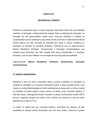 21



                                      CAPÍTULO II


                                REFERENCIAL TEÓRICO




Partindo do pressuposto que a música enquanto instrumento lúdico tem por finalidade
contribuir na formação e desenvolvimento integral, física e intelectual do educando, na
formação de sua personalidade, diante disso, busca-se identificar e analisar as
compreensões que os professores das séries iniciais do Ensino Fundamental da Elysio
Ferreira Barros da rede municipal de Itiúba-BA têm sobre a música nordestina na
educação no contexto do semiárido brasileiro. Entende-se que as palavras-chave:
Música Nordestina, Professor, Compreensão e Educação Contextualizada, que
norteiam essa discussão, têm forte relação entre essa compreensão e o processo
educativo, uma vez que refletem na construção de uma educação de qualidade.


Palavras-chave:    Música       Nordestina,   Professor,   Compreensão,      Educação
Contextualizada.




2.1 MÚSICA NORDESTINA



Mantendo o foco em meio à discussão sobre a música nordestina na educação no
contexto do semiárido, os conceitos embrionários sobre a teoria musical tiveram suas
origens na antiga filosofia grega por terem estabelecido as bases para a cultura musical
do Ocidente. A própria palavra música nasceu na Grécia, onde “mousikê” significa “a
arte das musas”, abrangendo também a poesia e a dança. No Dicionário Aurélio (2001)
tem-se o seguinte conceito de música: Arte e ciência de combinar os sons de modo
agradável ao ouvido (p. 511).


A música no Brasil teve seu momento histórico vivenciado por pessoas da alta
sociedade às classes menos favorecidas que com seus estilos, costumes e gostos
 