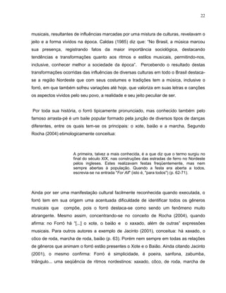 22



musicais, resultantes de influências marcadas por uma mistura de culturas, revelavam o
jeito e a forma vividos na época. Caldas (1985) diz que: “No Brasil, a música marcou
sua presença, registrando fatos da maior importância sociológica, destacando
tendências e transformações quanto aos ritmos e estilos musicais, permitindo-nos,
inclusive, conhecer melhor a sociedade da época”. Percebendo o resultado destas
transformações ocorridas das influências de diversas culturas em todo o Brasil destaca-
se a região Nordeste que com seus costumes e tradições tem a música, inclusive o
forró, em que também sofreu variações até hoje, que valoriza em suas letras e canções
os aspectos vividos pelo seu povo, a realidade e seu jeito peculiar de ser.


Por toda sua história, o forró tipicamente pronunciado, mas conhecido também pelo
famoso arrasta-pé é um baile popular formado pela junção de diversos tipos de danças
diferentes, entre os quais tem-se os principais: o xote, baião e a marcha. Segundo
Rocha (2004) etimologicamente conceitua:



                     A primeira, talvez a mais conhecida, é a que diz que o termo surgiu no
                     final do século XIX, nas construções das estradas de ferro no Nordeste
                     pelos ingleses. Estes realizavam festas freqüentemente, mas nem
                     sempre abertas à população. Quando a festa era aberta a todos,
                     escrevia-se na entrada "For All" (isto é, "para todos") (p. 62-71).



Ainda por ser uma manifestação cultural facilmente reconhecida quando executada, o
forró tem em sua origem uma acentuada dificuldade de identificar todos os gêneros
musicais que    compõe, pois o forró destaca-se como sendo um fenômeno muito
abrangente. Mesmo assim, concentrando-se no conceito de Rocha (2004), quando
afirma: no Forró há “[...] o xote, o baião e o xaxado, além de outras” expressões
musicais. Para outros autores a exemplo de Jacinto (2001), conceitua: há xaxado, o
côco de roda, marcha de roda, baião (p. 63). Porém nem sempre em todas as relações
de gêneros que animam o forró estão presentes o Xote e o Baião. Ainda citando Jacinto
(2001), o mesmo confirma: Forró é simplicidade, é poeira, sanfona, zabumba,
triângulo... uma seqüência de ritmos nordestinos: xaxado, côco, de roda, marcha de
 