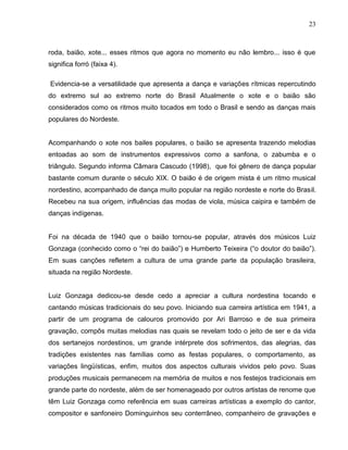 23



roda, baião, xote... esses ritmos que agora no momento eu não lembro... isso é que
significa forró (faixa 4).

Evidencia-se a versatilidade que apresenta a dança e variações rítmicas repercutindo
do extremo sul ao extremo norte do Brasil Atualmente o xote e o baião são
considerados como os ritmos muito tocados em todo o Brasil e sendo as danças mais
populares do Nordeste.


Acompanhando o xote nos bailes populares, o baião se apresenta trazendo melodias
entoadas ao som de instrumentos expressivos como a sanfona, o zabumba e o
triângulo. Segundo informa Câmara Cascudo (1998), que foi gênero de dança popular
bastante comum durante o século XIX. O baião é de origem mista é um ritmo musical
nordestino, acompanhado de dança muito popular na região nordeste e norte do Brasil.
Recebeu na sua origem, influências das modas de viola, música caipira e também de
danças indígenas.


Foi na década de 1940 que o baião tornou-se popular, através dos músicos Luiz
Gonzaga (conhecido como o “rei do baião”) e Humberto Teixeira (“o doutor do baião”).
Em suas canções refletem a cultura de uma grande parte da população brasileira,
situada na região Nordeste.


Luiz Gonzaga dedicou-se desde cedo a apreciar a cultura nordestina tocando e
cantando músicas tradicionais do seu povo. Iniciando sua carreira artística em 1941, a
partir de um programa de calouros promovido por Ari Barroso e de sua primeira
gravação, compôs muitas melodias nas quais se revelam todo o jeito de ser e da vida
dos sertanejos nordestinos, um grande intérprete dos sofrimentos, das alegrias, das
tradições existentes nas famílias como as festas populares, o comportamento, as
variações lingüísticas, enfim, muitos dos aspectos culturais vividos pelo povo. Suas
produções musicais permanecem na memória de muitos e nos festejos tradicionais em
grande parte do nordeste, além de ser homenageado por outros artistas de renome que
têm Luiz Gonzaga como referência em suas carreiras artísticas a exemplo do cantor,
compositor e sanfoneiro Dominguinhos seu conterrâneo, companheiro de gravações e
 