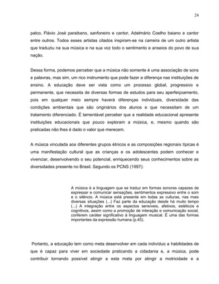 24



palco, Flávio José paraibano, sanfoneiro e cantor, Adelmário Coelho baiano e cantor
entre outros. Todos esses artistas citados inspiram-se na carreira de um outro artista
que traduziu na sua música e na sua voz todo o sentimento e anseios do povo de sua
nação.


Dessa forma, podemos perceber que a música não somente é uma associação de sons
e palavras, mas sim, um rico instrumento que pode fazer a diferença nas instituições de
ensino. A educação deve ser vista como um processo global, progressivo e
permanente, que necessita de diversas formas de estudos para seu aperfeiçoamento,
pois em qualquer meio sempre haverá diferenças individuais, diversidade das
condições ambientais que são originários dos alunos e que necessitam de um
tratamento diferenciado. É lamentável perceber que a realidade educacional apresente
instituições educacionais que pouco exploram a música, e, mesmo quando são
praticadas não lhes é dado o valor que merecem.


A música vinculada aos diferentes grupos étnicos e as composições regionais típicas é
uma manifestação cultural que as crianças e os adolescentes podem conhecer e
vivenciar, desenvolvendo o seu potencial, enriquecendo seus conhecimentos sobre as
diversidades presente no Brasil. Segundo os PCNS (1997):



                     A música é a linguagem que se traduz em formas sonoras capazes de
                     expressar e comunicar sensações, sentimentos expressivo entre o som
                     e o silêncio. A música está presente em todas as culturas, nas mais
                     diversas situações (...) Faz parte da educação desde há muito tempo
                     (...) A integração entre os aspectos sensíveis, afetivos, estéticos e
                     cognitivos, assim como a promoção de interação e comunicação social,
                     conferem caráter significativo à linguagem musical. É uma das formas
                     importantes da expressão humana (p.45).




Portanto, a educação tem como meta desenvolver em cada indivíduo a habilidades de
que é capaz para viver em sociedade praticando a cidadania e, a música, pode
contribuir tornando possível atingir a esta meta por atingir a motricidade e a
 