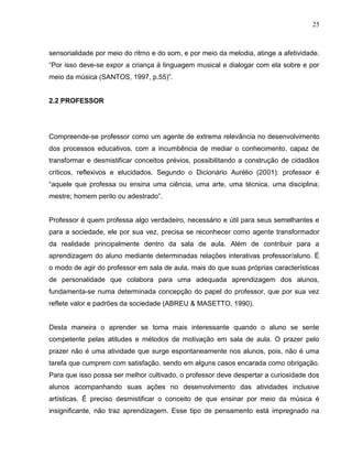 25



sensorialidade por meio do ritmo e do som, e por meio da melodia, atinge a afetividade.
“Por isso deve-se expor a criança à linguagem musical e dialogar com ela sobre e por
meio da música (SANTOS, 1997, p.55)”.


2.2 PROFESSOR




Compreende-se professor como um agente de extrema relevância no desenvolvimento
dos processos educativos, com a incumbência de mediar o conhecimento, capaz de
transformar e desmistificar conceitos prévios, possibilitando a construção de cidadãos
críticos, reflexivos e elucidados. Segundo o Dicionário Aurélio (2001): professor é
“aquele que professa ou ensina uma ciência, uma arte, uma técnica, uma disciplina;
mestre; homem perito ou adestrado”.


Professor é quem professa algo verdadeiro, necessário e útil para seus semelhantes e
para a sociedade, ele por sua vez, precisa se reconhecer como agente transformador
da realidade principalmente dentro da sala de aula. Além de contribuir para a
aprendizagem do aluno mediante determinadas relações interativas professor/aluno. É
o modo de agir do professor em sala de aula, mais do que suas próprias características
de personalidade que colabora para uma adequada aprendizagem dos alunos,
fundamenta-se numa determinada concepção do papel do professor, que por sua vez
reflete valor e padrões da sociedade (ABREU & MASETTO, 1990).


Desta maneira o aprender se torna mais interessante quando o aluno se sente
competente pelas atitudes e métodos de motivação em sala de aula. O prazer pelo
prazer não é uma atividade que surge espontaneamente nos alunos, pois, não é uma
tarefa que cumprem com satisfação, sendo em alguns casos encarada como obrigação.
Para que isso possa ser melhor cultivado, o professor deve despertar a curiosidade dos
alunos acompanhando suas ações no desenvolvimento das atividades inclusive
artísticas. É preciso desmistificar o conceito de que ensinar por meio da música é
insignificante, não traz aprendizagem. Esse tipo de pensamento está impregnado na
 