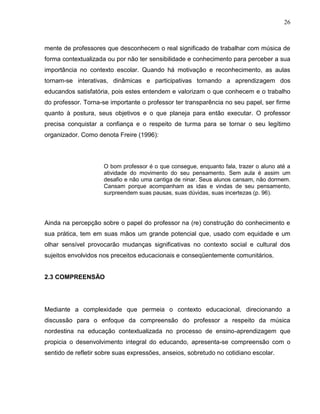 26



mente de professores que desconhecem o real significado de trabalhar com música de
forma contextualizada ou por não ter sensibilidade e conhecimento para perceber a sua
importância no contexto escolar. Quando há motivação e reconhecimento, as aulas
tornam-se interativas, dinâmicas e participativas tornando a aprendizagem dos
educandos satisfatória, pois estes entendem e valorizam o que conhecem e o trabalho
do professor. Torna-se importante o professor ter transparência no seu papel, ser firme
quanto à postura, seus objetivos e o que planeja para então executar. O professor
precisa conquistar a confiança e o respeito de turma para se tornar o seu legítimo
organizador. Como denota Freire (1996):




                     O bom professor é o que consegue, enquanto fala, trazer o aluno até a
                     atividade do movimento do seu pensamento. Sem aula é assim um
                     desafio e não uma cantiga de ninar. Seus alunos cansam, não dormem.
                     Cansam porque acompanham as idas e vindas de seu pensamento,
                     surpreendem suas pausas, suas dúvidas, suas incertezas (p. 96).




Ainda na percepção sobre o papel do professor na (re) construção do conhecimento e
sua prática, tem em suas mãos um grande potencial que, usado com equidade e um
olhar sensível provocarão mudanças significativas no contexto social e cultural dos
sujeitos envolvidos nos preceitos educacionais e conseqüentemente comunitários.


2.3 COMPREENSÃO




Mediante a complexidade que permeia o contexto educacional, direcionando a
discussão para o enfoque da compreensão do professor a respeito da música
nordestina na educação contextualizada no processo de ensino-aprendizagem que
propicia o desenvolvimento integral do educando, apresenta-se compreensão com o
sentido de refletir sobre suas expressões, anseios, sobretudo no cotidiano escolar.
 