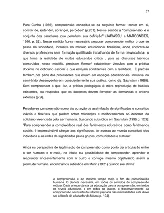 27



Para Cunha (1986), compreensão conceitua-se da seguinte forma: “conter em si,
constar de, entender, abranger, perceber” (p.201). Nesse sentido a “compreensão é o
conjunto dos caracteres que permitem sua definição” (JAPIASSU e MARCONDES,
1990, p. 52). Nesse sentido faz-se necessário procurar compreender melhor o que se
passa na sociedade, inclusive no modelo educacional brasileiro, onde encontra-se
diversos professores sem formação qualificada trabalhando de forma desvinculada o
que torna a realidade de muitos educandos crítica , pois os discursos teóricos
construídos nesse modelo, precisam formar/ estabelecer vínculos com a prática
docente no cotidiano escolar e que estejam condizentes com a realidade. É preciso
também por parte dos professores que atuam em espaços educacionais, inclusive no
semi-árido desempenharem conscientemente sua prática, como diz Sacristam (1998).
Sem compreender o que faz, a prática pedagógica é mera reprodução de hábitos
existentes, ou respostas que os docentes devem fornecer as demandas e ordens
externas (p.9).


Percebe-se compreensão como ato ou ação de assimilação de significados e conceitos
viáveis e flexíveis que podem sofrer mudanças e melhoramentos no decorrer do
cotidiano vivenciado pelo ser humano. Buscando subsídios em Sacristan (1998 p. 103):
“Para compreender a complexidade real dos fenômenos educativos como fenômenos
sociais, é imprescindível chegar aos significados, ter acesso ao mundo conceitual dos
indivíduos e as redes de significados pelos grupos, comunidades e cultural”.


Ainda na perspectiva de legitimação de compreensão como ponto de articulação entre
o ser humano e o meio, no intuito ou possibilidade de compreender, aprender e
reaprender incessantemente com o outro e consigo mesmo objetivando assim a
plenitude humana, encontramos subsídios em Morin (1921) quando ele afirma:



                     A compreensão é ao mesmo tempo meio e fim da comunicação
                     humana. O planeta necessita, em todos os sentidos de compreensão
                     mútua. Dada a importância da educação para a compreensão, em todos
                     os níveis educativos e em todas as idades, o desenvolvimento da
                     compreensão necessita da reforma plenária das mentalidades esta deve
                     ser a tarefa do educador do futuro (p. 104).
 
