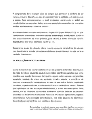 28



A compreensão deve abranger todos os campos que permeiam o cotidiano do ser
humano, inclusive do professor, este precisa reconhecer a realidade onde está inserida
a escola. Para compreendermos o local precisamos compreender o global. As
complexidades que permeiam todo o processo pedagógico necessitam de uma visão
ampla e aberta para que contemple o amplo.


Abordando ainda o conceito compreensão, Piaget (1973) apud Burke (2003), diz que:
“compreender é inventar ou reconstruir através da reinvenção e será preciso curvar-se
ante tais necessidades se o que pretende, para o futuro, é moldar indivíduos capazes
de produzir ou criar e não apenas de repetir” (p. 48).


Dessa forma a ação do educador não se resume apenas na transferência de saberes,
mas de estimular a formular perguntas possibilitando a aprendizagem, ou seja, torna-se
mediador do educando.


2.4. EDUCAÇÃO CONTEXTUALIZADA




Diante da realidade do ensino brasileiro em que se apresenta distorcida e desvinculada
do modo de vida do educando, pautado num modelo econômico capitalista que forma
cidadãos para atuação do mercado de trabalho e pouco explora valores e conscientiza,
sobretudo realidade do ensino do semiárido, convém salientar a importância de
promover uma educação contextualizada em sala de aula, acima de tudo, respeitando
os valores, aspectos culturais, sociais construídos na convivência do mesmo. Nota-se
que a promoção de uma educação contextualizada já é uma discussão que há muito
persiste, não só contempla os discursos acadêmicos como as diretrizes educacionais
presentes nos Parâmetros Curriculares Nacionais (PCNs) que apresentam propostas
fundamentadas numa educação contextualizada, pois estão pautadas na assimilação
de conteúdos em consonância com o cotidiano do educando:


                     Contextualizar o conteúdo que se quer aprendido significa, em primeiro
                     lugar, assim que todo conhecimento envolve uma relação entre sujeito e
 