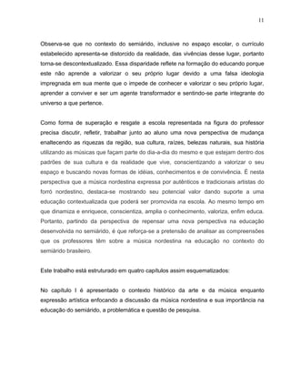 11



Observa-se que no contexto do semiárido, inclusive no espaço escolar, o currículo
estabelecido apresenta-se distorcido da realidade, das vivências desse lugar, portanto
torna-se descontextualizado. Essa disparidade reflete na formação do educando porque
este não aprende a valorizar o seu próprio lugar devido a uma falsa ideologia
impregnada em sua mente que o impede de conhecer e valorizar o seu próprio lugar,
aprender a conviver e ser um agente transformador e sentindo-se parte integrante do
universo a que pertence.


Como forma de superação e resgate a escola representada na figura do professor
precisa discutir, refletir, trabalhar junto ao aluno uma nova perspectiva de mudança
enaltecendo as riquezas da região, sua cultura, raízes, belezas naturais, sua história
utilizando as músicas que façam parte do dia-a-dia do mesmo e que estejam dentro dos
padrões de sua cultura e da realidade que vive, conscientizando a valorizar o seu
espaço e buscando novas formas de idéias, conhecimentos e de convivência. É nesta
perspectiva que a música nordestina expressa por autênticos e tradicionais artistas do
forró nordestino, destaca-se mostrando seu potencial valor dando suporte a uma
educação contextualizada que poderá ser promovida na escola. Ao mesmo tempo em
que dinamiza e enriquece, conscientiza, amplia o conhecimento, valoriza, enfim educa.
Portanto, partindo da perspectiva de repensar uma nova perspectiva na educação
desenvolvida no semiárido, é que reforça-se a pretensão de analisar as compreensões
que os professores têm sobre a música nordestina na educação no contexto do
semiárido brasileiro.


Este trabalho está estruturado em quatro capítulos assim esquematizados:


No capítulo I é apresentado o contexto histórico da arte e da música enquanto
expressão artística enfocando a discussão da música nordestina e sua importância na
educação do semiárido, a problemática e questão de pesquisa.
 
