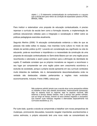 29



                    objeto (...). O tratamento contextualizado do conhecimento e o recurso
                    que a escola tem para retirar da condição de expectador passivo (PCNs,
                    BRASIL,1998).



Para instituir e sistematizar uma proposta de educação contextualizada, é preciso
repensar o currículo da escola bem como a formação docente, a implementação de
políticas educacionais voltadas para a integração e socialização e refletir sobre as
práticas pedagógicas exercidas atualmente.

Segundo Martins (2006) “A educação contextualizada evidencia a idéia de que as
pessoas não estão soltas no espaço, mas inseridas numa cultura no modo de vida
dotado de sentido prático (p.43)”. Levando em consideração seu significado na vida do
educando, pode-se reconhecer a importância e a necessidade da construção de uma
proposta de educação contextualizada no Semi-árido Baiano por ser uma região pouco
reconhecida e valorizada e assim possa contribuir para a afirmação da identidade de
sujeito. É realidade constatar que os próprios moradores se neguem a reconhecer o
seu lugar por compreender ser uma região pobre sem crescimento econômico e
excluída da sociedade, porque a própria escola apresenta em seu currículo conteúdos
muito distantes da realidade, isto é, demasiadamente descontextualizados onde na
verdade   são   destacadas    cidades    pertencentes    a   regiões    mais   evoluídas
economicamente, inclusive. Freire (1996), coloca que:




                    Não podemos admitir jamais que a escola atue numa perspectiva elitista
                    ou trabalhe a favor das classes dominantes, historicamente opressoras,
                    seja no aspecto local ou regional, seja no aspecto nacional. Não
                    estamos a serviço destas classes, mas a serviço das gentes sofridas,
                    que ao longo do tempo, tiveram os seus direitos negados e usurpados;
                    que tiveram suas histórias negadas e silenciadas especialmente nos
                    currículos escolares (p. 21).



Por outro lado, quando a escola se compromete a trabalhar com novas perspectivas de
mudanças, promovendo discussões, buscando resgatar importantes acontecimentos e
outros estímulos, o próprio educando terá uma nova visão se conscientizará da
 