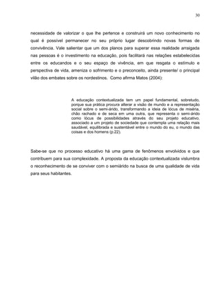 30



necessidade de valorizar o que lhe pertence e construirá um novo conhecimento no
qual é possível permanecer no seu próprio lugar descobrindo novas formas de
convivência. Vale salientar que um dos planos para superar essa realidade arraigada
nas pessoas é o investimento na educação, pois facilitará nas relações estabelecidas
entre os educandos e o seu espaço de vivência, em que resgata o estímulo e
perspectiva de vida, ameniza o sofrimento e o preconceito, ainda presente/ o principal
vilão dos embates sobre os nordestinos. Como afirma Matos (2004):




                    A educação contextualizada tem um papel fundamental, sobretudo,
                    porque sua prática procura alterar a visão de mundo e a representação
                    social sobre o semi-árido, transformando a ideia de lócus de miséria,
                    chão rachado e de seca em uma outra, que representa o semi-árido
                    como lócus de possibilidades através do seu projeto educativo,
                    associado a um projeto de sociedade que contempla uma relação mais
                    saudável, equilibrada e sustentável entre o mundo do eu, o mundo das
                    coisas e dos homens (p.22).



Sabe-se que no processo educativo há uma gama de fenômenos envolvidos e que
contribuem para sua complexidade. A proposta da educação contextualizada vislumbra
o reconhecimento de se conviver com o semiárido na busca de uma qualidade de vida
para seus habitantes.
 