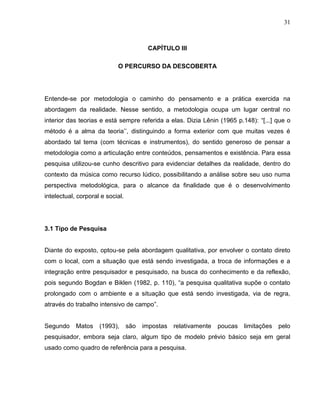 31



                                         CAPÍTULO III

                            O PERCURSO DA DESCOBERTA




Entende-se por metodologia o caminho do pensamento e a prática exercida na
abordagem da realidade. Nesse sentido, a metodologia ocupa um lugar central no
interior das teorias e está sempre referida a elas. Dizia Lênin (1965 p.148): “[...] que o
método é a alma da teoria’’, distinguindo a forma exterior com que muitas vezes é
abordado tal tema (com técnicas e instrumentos), do sentido generoso de pensar a
metodologia como a articulação entre conteúdos, pensamentos e existência. Para essa
pesquisa utilizou-se cunho descritivo para evidenciar detalhes da realidade, dentro do
contexto da música como recurso lúdico, possibilitando a análise sobre seu uso numa
perspectiva metodológica, para o alcance da finalidade que é o desenvolvimento
intelectual, corporal e social.




3.1 Tipo de Pesquisa


Diante do exposto, optou-se pela abordagem qualitativa, por envolver o contato direto
com o local, com a situação que está sendo investigada, a troca de informações e a
integração entre pesquisador e pesquisado, na busca do conhecimento e da reflexão,
pois segundo Bogdan e Biklen (1982, p. 110), “a pesquisa qualitativa supõe o contato
prolongado com o ambiente e a situação que está sendo investigada, via de regra,
através do trabalho intensivo de campo”.


Segundo     Matos    (1993),      são   impostas relativamente   poucas   limitações   pelo
pesquisador, embora seja claro, algum tipo de modelo prévio básico seja em geral
usado como quadro de referência para a pesquisa.
 