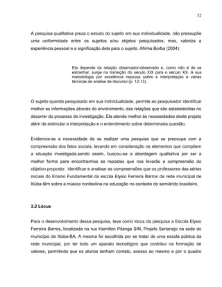 32



A pesquisa qualitativa preza o estudo do sujeito em sua individualidade, não pressupõe
uma uniformidade entre os sujeitos e/ou objetos pesquisados; mas, valoriza a
experiência pessoal e a significação dela para o sujeito. Afirma Borba (2004):



                     Ela depende da relação observador-observado e, como não é de se
                     estranhar, surge na transição do século XIX para o século XX. A sua
                     metodologia por excelência repousa sobre a interpretação e várias
                     técnicas de análise de discurso (p. 12-13).



O sujeito quando pesquisado em sua individualidade, permite ao pesquisador identificar
melhor as informações através do envolvimento, das relações que são estabelecidas no
decorrer do processo de investigação. Ela atende melhor às necessidades deste projeto
além de estimular a interpretação e o entendimento sobre determinada questão.


Evidencia-se a necessidade de se realizar uma pesquisa que se preocupa com a
compreensão dos fatos sociais, levando em consideração os elementos que compõem
a situação investigada.sendo assim, buscou-se a abordagem qualitativa por ser a
melhor forma para encontrarmos as repostas que nos levarão a compreensão do
objetivo proposto: identificar e analisar as compreensões que os professores das séries
iniciais do Ensino Fundamental da escola Elysio Ferreira Barros da rede municipal de
Itiúba têm sobre a música nordestina na educação no contexto do semiárido brasileiro.




3.2 Lócus


Para o desenvolvimento dessa pesquisa, teve como lócus da pesquisa a Escola Elysio
Ferreira Barros, localizada na rua Hamilton Pitanga SIN, Projeto Sertanejo na sede do
município de Itiúba-BA. A mesma foi escolhida por se tratar de uma escola pública da
rede municipal, por ter todo um aparato tecnológico que contribui na formação de
valores, permitindo que os alunos tenham contato, acesso ao mesmo e por o quadro
 