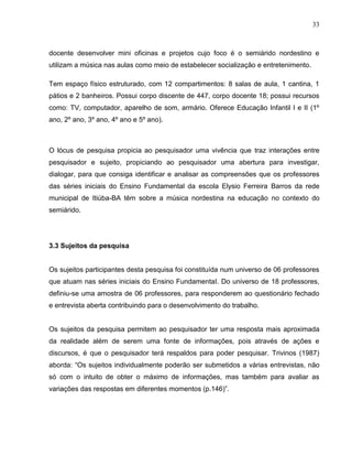 33



docente desenvolver mini oficinas e projetos cujo foco é o semiárido nordestino e
utilizam a música nas aulas como meio de estabelecer socialização e entretenimento.

Tem espaço físico estruturado, com 12 compartimentos: 8 salas de aula, 1 cantina, 1
pátios e 2 banheiros. Possui corpo discente de 447, corpo docente 18; possui recursos
como: TV, computador, aparelho de som, armário. Oferece Educação Infantil I e II (1º
ano, 2º ano, 3º ano, 4º ano e 5º ano).



O lócus de pesquisa propicia ao pesquisador uma vivência que traz interações entre
pesquisador e sujeito, propiciando ao pesquisador uma abertura para investigar,
dialogar, para que consiga identificar e analisar as compreensões que os professores
das séries iniciais do Ensino Fundamental da escola Elysio Ferreira Barros da rede
municipal de Itiúba-BA têm sobre a música nordestina na educação no contexto do
semiárido.




3.3 Sujeitos da pesquisa


Os sujeitos participantes desta pesquisa foi constituída num universo de 06 professores
que atuam nas séries iniciais do Ensino FundamentaI. Do universo de 18 professores,
definiu-se uma amostra de 06 professores, para responderem ao questionário fechado
e entrevista aberta contribuindo para o desenvolvimento do trabalho.


Os sujeitos da pesquisa permitem ao pesquisador ter uma resposta mais aproximada
da realidade além de serem uma fonte de informações, pois através de ações e
discursos, é que o pesquisador terá respaldos para poder pesquisar. Trivinos (1987)
aborda: “Os sujeitos individualmente poderão ser submetidos a várias entrevistas, não
só com o intuito de obter o máximo de informações, mas também para avaliar as
variações das respostas em diferentes momentos (p.146)”.
 