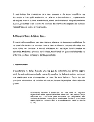 34



A contribuição dos professores para esta pesquisa é de suma importância por
informarem sobre a prática educativa de cada um e demonstrarem o comportamento,
as reações diversas durante as entrevistas, todo o envolvimento do pesquisador com os
sujeitos, pois utiliza-se os sentidos na obtenção de determinados aspectos da realidade
necessários para análise e interpretação.



3.4 Instrumentos de Coleta de Dados


O referencial metodológico para esta pesquisa situou-se na abordagem qualitativa a fim
de obter informações que permitam desenvolver a análise e a compreensão sobre uma
nova forma de conceber a música nordestina na educação contextualizada no
semiárido. Mediante a proposta apresentada, foram feitos um questionário fechado e a
entrevista aberta às professoras do lócus escolhido;




3.5 Questionário


O questionário foi do tipo fechado, uma vez que, tal instrumento nos permite traçar o
perfil de cada sujeito pesquisado, buscando na coleta de dados do sujeito, elementos
que revelassem suas compreensões a cerca do tema indicado. Sendo um dos
principais instrumentos de trabalho utilizado no campo da pesquisa, afirma Gressler
(1989):



                     Questionário fechado é constituído por uma série de perguntas
                     organizadas, com o objetivo de levantar dados para uma pesquisa, cujas
                     respostas são formuladas pelo informante ou pesquisadas sem
                     assistência direta ou orientação do investigador. Todas as questões do
                     questionário são pré-elaboradas e as respostas são dadas por escrito
                     (p. 58).
 