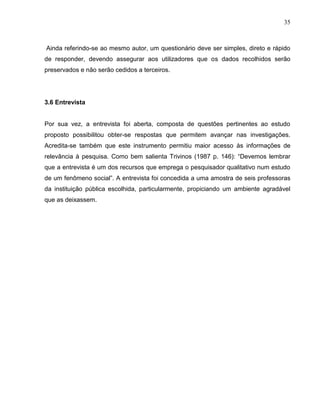 35



Ainda referindo-se ao mesmo autor, um questionário deve ser simples, direto e rápido
de responder, devendo assegurar aos utilizadores que os dados recolhidos serão
preservados e não serão cedidos a terceiros.




3.6 Entrevista


Por sua vez, a entrevista foi aberta, composta de questões pertinentes ao estudo
proposto possibilitou obter-se respostas que permitem avançar nas investigações.
Acredita-se também que este instrumento permitiu maior acesso às informações de
relevância à pesquisa. Como bem salienta Trivinos (1987 p. 146): “Devemos lembrar
que a entrevista é um dos recursos que emprega o pesquisador qualitativo num estudo
de um fenômeno social”. A entrevista foi concedida a uma amostra de seis professoras
da instituição pública escolhida, particularmente, propiciando um ambiente agradável
que as deixassem.
 