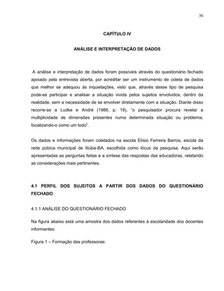 36



                                     CAPÍTULO IV


                     ANÁLISE E INTERPRETAÇÃO DE DADOS




A análise e interpretação de dados foram possíveis através do questionário fechado
apoiado pela entrevista aberta, por acreditar ser um instrumento de coleta de dados
que melhor se adequou às inquietações, visto que, através desse tipo de pesquisa
pode-se participar e analisar a situação vivida pelos sujeitos envolvidos, dentro da
realidade, sem a necessidade de se envolver diretamente com a situação. Diante disso
recorre-se a Ludke e André (1986, p. 19), “o pesquisador procura revelar a
multiplicidade de dimensões presentes numa determinada situação ou problema,
focalizando-o como um todo”.


Os dados e informações foram coletados na escola Elísio Ferreira Barros, escola da
rede púbica municipal de Itiúba-BA, escolhida como lócus da pesquisa. Aqui serão
apresentadas as perguntas feitas e a síntese das respostas das educadoras, relatando
as considerações mais pertinentes.




4.1 PERFIL DOS SUJEITOS A PARTIR DOS DADOS DO QUESTIONÁRIO
FECHADO


4.1.1 ANÁLISE DO QUESTIONÁRIO FECHADO

Na figura abaixo está uma amostra dos dados referentes à escolaridade dos docentes
informantes:

Figura 1 – Formação das professoras:
 