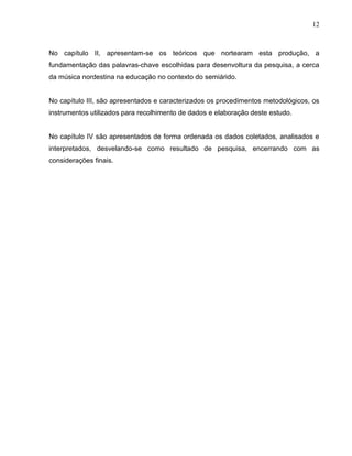 12



No capítulo II, apresentam-se os teóricos que nortearam esta produção, a
fundamentação das palavras-chave escolhidas para desenvoltura da pesquisa, a cerca
da música nordestina na educação no contexto do semiárido.


No capítulo III, são apresentados e caracterizados os procedimentos metodológicos, os
instrumentos utilizados para recolhimento de dados e elaboração deste estudo.


No capítulo IV são apresentados de forma ordenada os dados coletados, analisados e
interpretados, desvelando-se como resultado de pesquisa, encerrando com as
considerações finais.
 