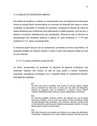 45



4.1.2 ANÁLISE DA ENTREVISTA ABERTA


No sentido de identificar e analisar as compreensões que as professoras da Educação
Infantil da escola Elysio Ferreira Barros do município de Itiúba-BA têm sobre a música
nordestina na educação no contexto do semiárido, conseguiu-se através da coleta de
dados elementos que contribuíram para sistematizar a análise proposta, uma vez que, o
objetivo é encontrar respostas para tais inquietações. Observa-se que no decorrer da
apresentação dos resultados utiliza-se a palavra P1 para professora nº 1; P2 para
professora nº 2 e, assim, sucessivamente.


A entrevista aberta deu-se com as professoras convidadas de forma espontânea. As
perguntas dirigidas às mesmas seguem a ordem e para cada pergunta obtém-se mais
de uma resposta.


   4.1.2.1 A música nordestina na sala de aula


Ao serem questionadas foi percebido na resposta de algumas professoras que
costumam trabalhar com música na sala de aula, porém a música nordestina,
raramente. Constata-se contradição com a resposta obtida no questionário fechado.
Veja algumas respostas:


                    P.1
                    De toda uma vida eu trabalho com música na escola, agora, voltada
                    para o conteúdo faz três anos. É tanto que nas aulas de Geografia,
                    quando eu esquecia, eles: a professora, a música, vamos cantar?
                    Trabalho detalhadamente a letra da música voltada para o semiárido.

                    P.2
                    Eu costumo trabalhar músicas infantis, tem aquelas de Luiz Gonzaga
                    que pouco trabalho, mas eu sinto que cantar é muito importante, ajudar
                    na aprendizagem eles aprendem a ler cantando. Sempre a gente canta
                    o Hino Nacional a gente sempre trabalhou eles gostam mesmo. E aí eles
                    desenvolvem mesmo a leitura assim.

                    P.3
                    Não. Nós incluímos num projeto que fizemos com a água nas atividades,
                    na festinha. Trabalhamos com outros estilos musicais. Percebo que eles
 