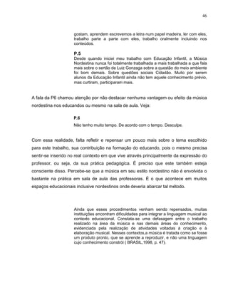 46



                    gostam, aprendem escrevemos a letra num papel madeira, ler com eles,
                    trabalho parte a parte com eles, trabalho oralmente incluindo nos
                    conteúdos.

                    P.5
                    Desde quando iniciei meu trabalho com Educação Infantil, a Música
                    Nordestina nunca foi totalmente trabalhada a mais trabalhada a que fala
                    mais sobre o sertão de Luiz Gonzaga sobre a questão do meio ambiente
                    foi bom demais. Sobre questões sociais Cidadão. Muito por serem
                    alunos da Educação Infantil ainda não tem aquele conhecimento prévio,
                    mas curtiram, participaram mais.


A fala da P6 chamou atenção por não destacar nenhuma vantagem ou efeito da música
nordestina nos educandos ou mesmo na sala de aula. Veja:

                    P.6
                    Não tenho muito tempo. De acordo com o tempo. Desculpe.


Com essa realidade, falta refletir e repensar um pouco mais sobre o tema escolhido
para este trabalho, sua contribuição na formação do educando, pois o mesmo precisa
sentir-se inserido no real contexto em que vive através principalmente da expressão do
professor, ou seja, da sua prática pedagógica. É preciso que este também esteja
consciente disso. Percebe-se que a música em seu estilo nordestino não é envolvida o
bastante na prática em sala de aula das professoras. É o que acontece em muitos
espaços educacionais inclusive nordestinos onde deveria abarcar tal método.




                    Ainda que esses procedimentos venham sendo repensados, muitas
                    instituições encontram dificuldades para integrar a linguagem musical ao
                    contexto educacional. Constata-se uma defasagem entre o trabalho
                    realizado na área da música e nas demais áreas do conhecimento,
                    evidenciada pela realização de atividades voltadas à criação e à
                    elaboração musical. Nesses contextos,a música é tratada como se fosse
                    um produto pronto, que se aprende a reproduzir, e não uma linguagem
                    cujo conhecimento constrói ( BRASIL,1998, p. 47).
 