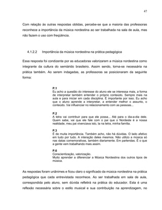 47



Com relação às outras respostas obtidas, percebe-se que a maioria das professoras
reconhece a importância da música nordestina ao ser trabalhada na sala de aula, mas
não fazem o uso com freqüência.




   4.1.2.2   Importância da música nordestina na prática pedagógica

Essa resposta foi condizente por as educadoras valorizarem a música nordestina como
integrante da cultura do semiárido brasileiro. Assim sendo, torna-se necessária na
prática também. Ao serem indagadas, as professoras se posicionaram da seguinte
forma:


                    P.1
                    Eu acho a questão do interesse do aluno ele se interessa mais, a forma
                    de interpretar também entender o próprio conteúdo. Sempre mais na
                    aula e para iniciar em cada disciplina. É importante por isso. Eu acho
                    que o aluno aprende a interpretar, a entender melhor o assunto, o
                    conteúdo. Vai influenciar no relacionamento com as pessoas...

                    P.2
                    A letra vai contribuir para que ele possa... Até para o dia-a-dia dele.
                    Quem sabe, vai que ele fale com o pai que o Nordeste é a nossa
                    realidade, meu pai vivenciava isto, ta na letra, minha família.

                    P.3
                    É de muita importância. Também acho, não há dúvidas. O lado afetivo
                    em tudo por tudo. A interação deles mesmos. Não utilizo a música só
                    nas datas comemorativas, também diariamente. Em parlendas. É o que
                    a gente vem trabalhando mais assim.

                    P.6
                    Conscientização, valorização.
                    Muito aprender a diferenciar a Música Nordestina dos outros tipos de
                    música.


As respostas foram unânimes e ficou claro o significado da música nordestina na prática
pedagógica que cada entrevistada reconhece. Ao ser trabalhada em sala de aula,
correspondida pelo aluno, sem dúvida refletirá na prática do educador. Esta é uma
reflexão necessária sobre o estilo musical e sua contribuição na aprendizagem, no
 