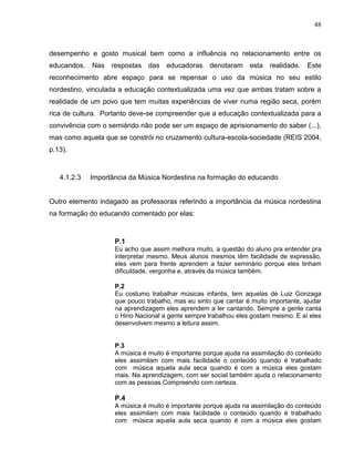 48



desempenho e gosto musical bem como a influência no relacionamento entre os
educandos.   Nas   respostas das educadoras         denotaram    esta   realidade.   Este
reconhecimento abre espaço para se repensar o uso da música no seu estilo
nordestino, vinculada a educação contextualizada uma vez que ambas tratam sobre a
realidade de um povo que tem muitas experiências de viver numa região seca, porém
rica de cultura. Portanto deve-se compreender que a educação contextualizada para a
convivência com o semiárido não pode ser um espaço de aprisionamento do saber (...),
mas como aquela que se constrói no cruzamento cultura-escola-sociedade (REIS 2004,
p.13).



   4.1.2.3   Importância da Música Nordestina na formação do educando


Outro elemento indagado as professoras referindo a importância da música nordestina
na formação do educando comentado por elas:



                    P.1
                    Eu acho que assim melhora muito, a questão do aluno pra entender pra
                    interpretar mesmo. Meus alunos mesmos têm facilidade de expressão,
                    eles vem para frente aprendem a fazer seminário porque eles tinham
                    dificuldade, vergonha e, através da música também.

                    P.2
                    Eu costumo trabalhar músicas infantis, tem aquelas de Luiz Gonzaga
                    que pouco trabalho, mas eu sinto que cantar é muito importante, ajudar
                    na aprendizagem eles aprendem a ler cantando. Sempre a gente canta
                    o Hino Nacional a gente sempre trabalhou eles gostam mesmo. E aí eles
                    desenvolvem mesmo a leitura assim.


                    P.3
                    A música é muito é importante porque ajuda na assimilação do conteúdo
                    eles assimilam com mais facilidade o conteúdo quando é trabalhado
                    com música aquela aula seca quando é com a música eles gostam
                    mais. Na aprendizagem, com ser social também ajuda o relacionamento
                    com as pessoas.Compreendo com certeza.

                    P.4
                    A música é muito é importante porque ajuda na assimilação do conteúdo
                    eles assimilam com mais facilidade o conteúdo quando é trabalhado
                    com música aquela aula seca quando é com a música eles gostam
 