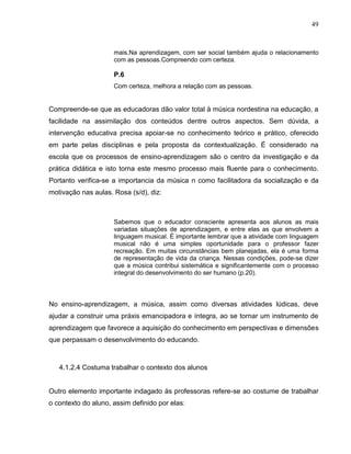 49



                     mais.Na aprendizagem, com ser social também ajuda o relacionamento
                     com as pessoas.Compreendo com certeza.

                     P.6
                     Com certeza, melhora a relação com as pessoas.


Compreende-se que as educadoras dão valor total à música nordestina na educação, a
facilidade na assimilação dos conteúdos dentre outros aspectos. Sem dúvida, a
intervenção educativa precisa apoiar-se no conhecimento teórico e prático, oferecido
em parte pelas disciplinas e pela proposta da contextualização. É considerado na
escola que os processos de ensino-aprendizagem são o centro da investigação e da
prática didática e isto torna este mesmo processo mais fluente para o conhecimento.
Portanto verifica-se a importancia da música n como facilitadora da socialização e da
motivação nas aulas. Rosa (s/d), diz:



                     Sabemos que o educador consciente apresenta aos alunos as mais
                     variadas situações de aprendizagem, e entre elas as que envolvem a
                     linguagem musical. É importante lembrar que a atividade com linguagem
                     musical não é uma simples oportunidade para o professor fazer
                     recreação. Em muitas circunstâncias bem planejadas, ela é uma forma
                     de representação de vida da criança. Nessas condições, pode-se dizer
                     que a música contribui sistemática e significantemente com o processo
                     integral do desenvolvimento do ser humano (p.20).



No ensino-aprendizagem, a música, assim como diversas atividades lúdicas, deve
ajudar a construir uma práxis emancipadora e íntegra, ao se tornar um instrumento de
aprendizagem que favorece a aquisição do conhecimento em perspectivas e dimensões
que perpassam o desenvolvimento do educando.



   4.1.2.4 Costuma trabalhar o contexto dos alunos


Outro elemento importante indagado às professoras refere-se ao costume de trabalhar
o contexto do aluno, assim definido por elas:
 