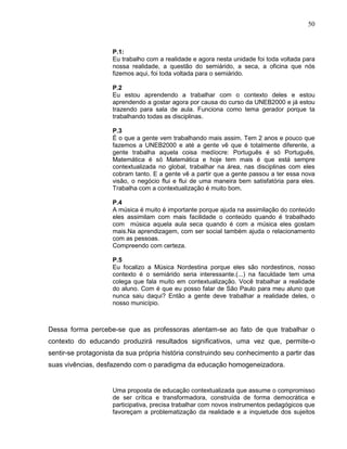 50



                     P.1:
                     Eu trabalho com a realidade e agora nesta unidade foi toda voltada para
                     nossa realidade, a questão do semiárido, a seca, a oficina que nós
                     fizemos aqui, foi toda voltada para o semiárido.

                     P.2
                     Eu estou aprendendo a trabalhar com o contexto deles e estou
                     aprendendo a gostar agora por causa do curso da UNEB2000 e já estou
                     trazendo para sala de aula. Funciona como tema gerador porque ta
                     trabalhando todas as disciplinas.

                     P.3
                     É o que a gente vem trabalhando mais assim. Tem 2 anos e pouco que
                     fazemos a UNEB2000 e até a gente vê que é totalmente diferente, a
                     gente trabalha aquela coisa medíocre: Português é só Português,
                     Matemática é só Matemática e hoje tem mais é que está sempre
                     contextualizada no global, trabalhar na área, nas disciplinas com eles
                     cobram tanto. E a gente vê a partir que a gente passou a ter essa nova
                     visão, o negócio flui e flui de uma maneira bem satisfatória para eles.
                     Trabalha com a contextualização é muito bom.

                     P.4
                     A música é muito é importante porque ajuda na assimilação do conteúdo
                     eles assimilam com mais facilidade o conteúdo quando é trabalhado
                     com música aquela aula seca quando é com a música eles gostam
                     mais.Na aprendizagem, com ser social também ajuda o relacionamento
                     com as pessoas.
                     Compreendo com certeza.

                     P.5
                     Eu focalizo a Música Nordestina porque eles são nordestinos, nosso
                     contexto é o semiárido seria interessante.(...) na faculdade tem uma
                     colega que fala muito em contextualização. Você trabalhar a realidade
                     do aluno. Com é que eu posso falar de São Paulo para meu aluno que
                     nunca saiu daqui? Então a gente deve trabalhar a realidade deles, o
                     nosso município.



Dessa forma percebe-se que as professoras atentam-se ao fato de que trabalhar o
contexto do educando produzirá resultados significativos, uma vez que, permite-o
sentir-se protagonista da sua própria história construindo seu conhecimento a partir das
suas vivências, desfazendo com o paradigma da educação homogeneizadora.


                     Uma proposta de educação contextualizada que assume o compromisso
                     de ser crítica e transformadora, construída de forma democrática e
                     participativa, precisa trabalhar com novos instrumentos pedagógicos que
                     favoreçam a problematização da realidade e a inquietude dos sujeitos
 