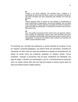 53



                    P3
                    Precisa e em vários aspectos. Um exemplo claro e objetivo é a
                    quantidade de alunos que nós temos, alunos com problemas mentais eu
                    não tenho formação não estou preparada para trabalhar com este tipo
                    de aluno.
                    P4
                    Precisa repensar. Mas na escola em que trabalho a coordenadora é
                    muito empenhada e responsável e ela procura trabalhar, ela nos ajuda
                    muito nessa parte. Precisa melhorar na questão da família na escola é a
                    parte mais difícil de participação. A família junto à escola é que funciona.
                    Mas ajuda muito.

                    P5
                    Sim. Uma política educacional forte mesmo.Tem que repensar mesmo.
                    Essa questão da valorização cultural como está perdendo seria bom
                    para a secretaria de Educação está repassando porque a gente sente a
                    necessidade, a escola de se trabalhar esse conteúdo por exemplo (na
                    UNEB ) porque descobre coisas.



Foi percebido que, nas falas das professoras, a escola necessita de mudança no que
diz respeito à proposta pedagógica, sua postura frente aos educandos. Constatou-se
claramente um olhar crítico por parte das professoras a respeito do comportamento, da
atitude da escola frente aos problemas existentes no cotidiano escolar. Faz-se
necessário enxergar os educandos mais de perto, respeitando sua identidade, seu
lugar de origem, a família e sua participação e, por fim, o reconhecimento do educando
como um sujeito cultural. Mas para que haja tal mudança é preciso buscar apoio de
toda comunidade escolar e órgãos públicos.
 