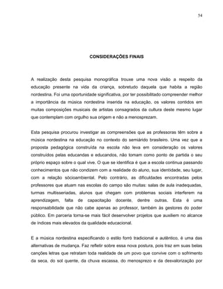 54




                              CONSIDERAÇÕES FINAIS




A realização desta pesquisa monográfica trouxe uma nova visão a respeito da
educação presente na vida da criança, sobretudo daquela que habita a região
nordestina. Foi uma oportunidade significativa, por ter possibilitado compreender melhor
a importância da música nordestina inserida na educação, os valores contidos em
muitas composições musicais de artistas consagrados da cultura deste mesmo lugar
que contemplam com orgulho sua origem e não a menosprezam.


Esta pesquisa procurou investigar as compreensões que as professoras têm sobre a
música nordestina na educação no contexto do semiárido brasileiro. Uma vez que a
proposta pedagógica construída na escola não leva em consideração os valores
construídos pelas educandas e educandos, não tomam como ponto de partida o seu
próprio espaço sobre o qual vive. O que se identifica é que a escola continua passando
conhecimentos que não condizem com a realidade do aluno, sua identidade, seu lugar,
com a relação sócioambiental. Pelo contrário, as dificuldades encontradas pelos
professores que atuam nas escolas do campo são muitas: salas de aula inadequadas,
turmas multisseriadas, alunos que chegam com problemas sociais interferem na
aprendizagem,    falta   de   capacitação   docente,   dentre   outras.   Esta   é   uma
responsabilidade que não cabe apenas ao professor, também às gestores do poder
público. Em parceria torna-se mais fácil desenvolver projetos que auxiliem no alcance
de índices mais elevados da qualidade educacional.


E a música nordestina especificando o estilo forró tradicional e autêntico, é uma das
alternativas de mudança. Faz refletir sobre essa nova postura, pois traz em suas belas
canções letras que retratam toda realidade de um povo que convive com o sofrimento
da seca, do sol quente, da chuva escassa, do menosprezo e da desvalorização por
 