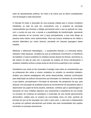 55



parte de representantes políticos, da mídia e de outros que se dizem compadecidos
com tal situação e nada solucionam.


A intenção foi trazer a discussão de uma proposta voltada para a música nordestina
trabalhada na sala de aula em consonância com a proposta da educação
contextualizada que favoreça o diálogo permanente entre o que se aprende em casa,
com o mundo em que vive, a escola e a possibilidade de transformação, apontando
várias maneiras de se conviver com a seca principalmente, a que mais atinge as
pessoas tanto interior como exteriormente. Para isso buscou embasar-se em idéias e
estudos defendidos por vários teóricos, percebido em diversas passagens desse
trabalho.


Mediante o referencial metodológico – o questionário fechado e a entrevista aberta,
utilizados nesta pesquisa, constatou-se que as professoras reconhecem a importância
de trabalhar a música nordestina no cotidiano escolar através de oficinas, seminários ou
até mesmo na sala de aula com a execução de projetos de forma interdisciplinar e
revelaram trabalhar embora a práxis ainda se dê de forma superficial e com raridade.


Acreditamos que ainda se faz necessário investigar mais sobre as compreensões que
as professoras têm sobre a música nordestina no contexto no semiárido brasileiro,
analisar que práticas pedagógicas vêm sendo desenvolvidas, trazendo contribuições
para elaboração de práticas educacionais que favoreçam os interesses da comunidade
a que destina, principalmente à formação do educando. Na perspectiva de que, para
alcançar uma educação de qualidade precisa-se primeiramente de educadores aptos a
desenvolver seu papel de forma atuante, sobretudo, contribuir para a aprendizagem do
educando em seus múltiplos aspectos; que compreenda a importância de sua função
no processo de mudança de paradigma e construção de uma escola genuinamente
democrática, voltada para os anseios da comunidade como um todo, partindo do
princípio de que se faz educação com outro e para outro, e, para isso é indispensável
se pensar em políticas educacionais que brotam das reais necessidades dos sujeitos
envolvidos no processo educacional.
 