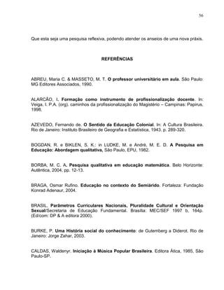 56




Que esta seja uma pesquisa reflexiva, podendo atender os anseios de uma nova práxis.



                                   REFERÊNCIAS



ABREU, Maria C. & MASSETO, M. T. O professor universitário em aula. São Paulo:
MG Editores Associados, 1990.


ALARCÃO, I. Formação como instrumento de profissionalização docente. In:
Veiga, I. P.A. (org). caminhos da profissionalização do Magistério – Campinas: Papirus,
1998.


AZEVEDO, Fernando de. O Sentido da Educação Colonial. In: A Cultura Brasileira.
Rio de Janeiro: Instituto Brasileiro de Geografia e Estatística, 1943. p. 289-320.


BOGDAN, R. e BIKLEN, S. K.: in LUDKE, M. e André, M. E. D. A Pesquisa em
Educação: Abordagem qualitativa, São Paulo, EPU, 1982.


BORBA, M. C. A. Pesquisa qualitativa em educação matemática. Belo Horizonte:
Autêntica, 2004, pp. 12-13.


BRAGA, Osmar Rufino. Educação no contexto do Semiárido. Fortaleza: Fundação
Konrad Adenaur, 2004.


BRASIL, Parâmetros Curriculares Nacionais, Pluralidade Cultural e Orientação
Sexual/Secretaria de Educação Fundamental. Brasília: MEC/SEF 1997 b, 164p.
(Ed/com: DP & A editora 2000).


BURKE, P. Uma História social do conhecimento: de Gutemberg a Diderot. Rio de
Janeiro: Jorge Zahar, 2003.


CALDAS, Waldenyr. Iniciação à Música Popular Brasileira. Editora Ática, 1985, São
Paulo-SP.
 