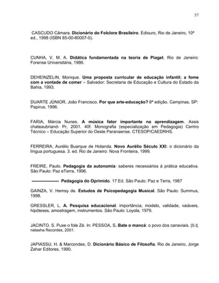 57



 CASCUDO Câmara. Dicionário do Folclore Brasileiro. Ediouro, Rio de Janeiro, 10ª
ed., 1998 (ISBN 85-00-80007-0).



CUNHA, V. M. A. Didática fundamentada na teoria de Piaget. Rio de Janeiro:
Forense Universitária, 1986.


DEHEINZELIN, Monique. Uma proposta curricular de educação infantil; a fome
com a vontade de comer – Salvador: Secretaria de Educação e Cultura do Estado da
Bahia, 1993.


DUARTE JÚNIOR, João Francisco. Por que arte-educação? 8ª edição. Campinas, SP:
Papirus, 1996.


FARIA, Márcia Nunes. A música fator importante na aprendizagem. Assis
chateaubriand- Pr, 2001. 40f. Monografia (especialização em Pedagogia) Centro
Técnico – Educação Superior do Oeste Paranaense. CTESOP/CAEDRHS.


FERREIRA, Aurélio Buarque de Holanda. Novo Aurélio Século XXI: o dicionário da
língua portuguesa. 3. ed. Rio de Janeiro: Nova Fronteira, 1999.


FREIRE, Paulo. Pedagogia da autonomia: saberes necessários à prática educativa.
São Paulo: Paz eTerra, 1996.

------------------- Pedagogia do Oprimido. 17 Ed. São Paulo: Paz e Terra, 1987

GAINZA, V. Hemsy de. Estudos de Psicopedagogia Musical. São Paulo: Summus,
1998.

GRESSLER, L. A. Pesquisa educacional: importância, modelo, validade, vaiáveis,
hipóteses, amostragem, instrumentos. São Paulo: Loyola, 1979.


JACINTO, S. Puxe o fole Zé. In: PESSOA, S. Bate o mancá: o povo dos canaviais. [S.I].
natasha Recordes, 2001.


JAPIASSU, H. & Marcondes, D. Dicionário Básico de Filosofia. Rio de Janeiro, Jorge
Zahar Editores, 1990.
 